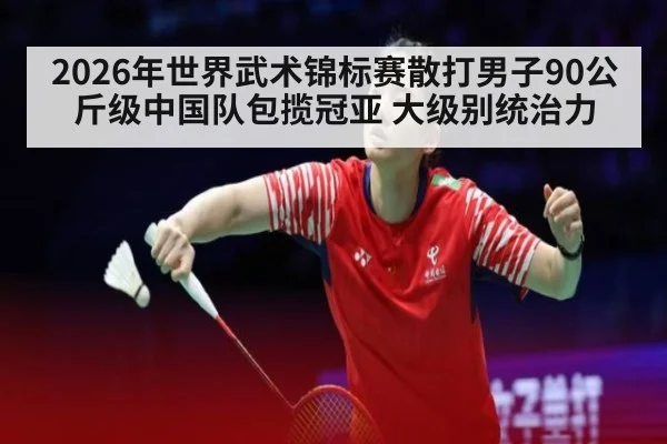 2026年世界武术锦标赛散打男子90公斤级中国队包揽冠亚 大级别统治力