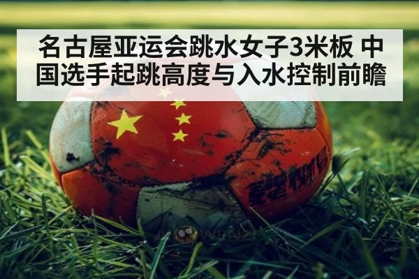 名古屋亚运会跳水女子3米板 中国选手起跳高度与入水控制前瞻