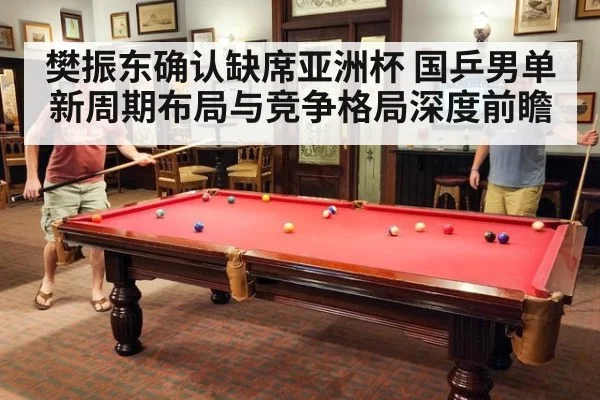 樊振东确认缺席亚洲杯 国乒男单新周期布局与竞争格局深度前瞻