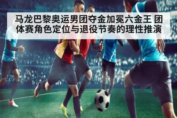 马龙巴黎奥运男团夺金加冕六金王 团体赛角色定位与退役节奏的理性推演